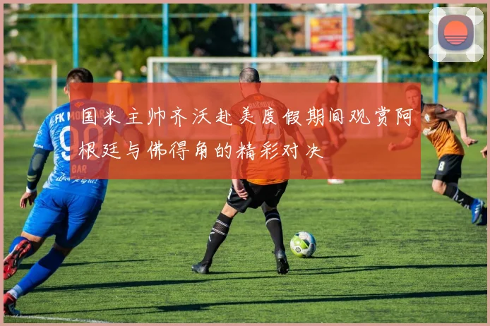 国米主帅齐沃赴美度假期间观赏阿根廷与佛得角的精彩对决