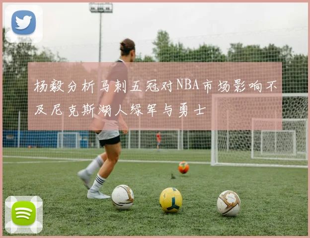 杨毅分析马刺五冠对NBA市场影响不及尼克斯湖人绿军与勇士