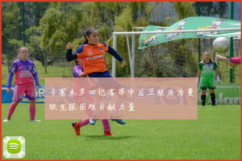 卡塞米罗回忆客串中后卫经历为曼联克服困难贡献力量