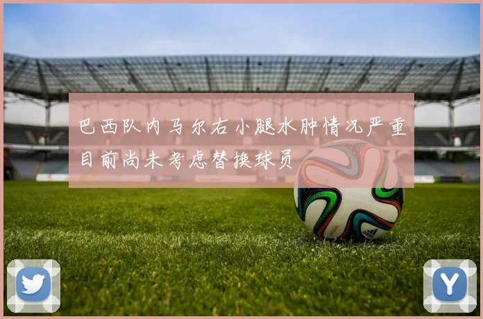 巴西队内马尔右小腿水肿情况严重目前尚未考虑替换球员