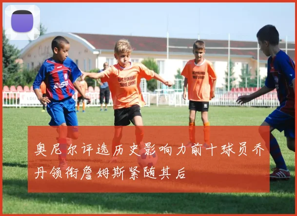 奥尼尔评选历史影响力前十球员乔丹领衔詹姆斯紧随其后