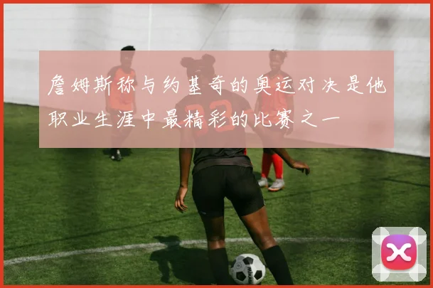 詹姆斯称与约基奇的奥运对决是他职业生涯中最精彩的比赛之一