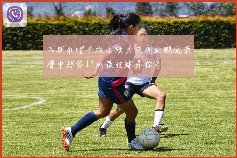 韦斯利帽子戏法助力深圳新鹏城荣膺中超第15轮最佳球员称号