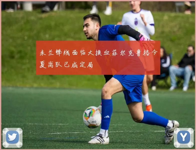 米兰锋线面临大换血菲尔克鲁格今夏离队已成定局
