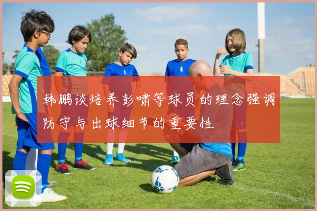 韩鹏谈培养彭啸等球员的理念强调防守与出球细节的重要性