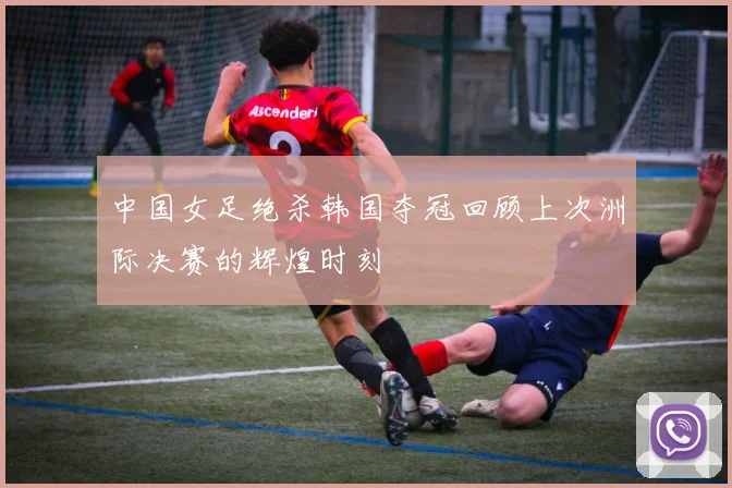 中国女足绝杀韩国夺冠回顾上次洲际决赛的辉煌时刻