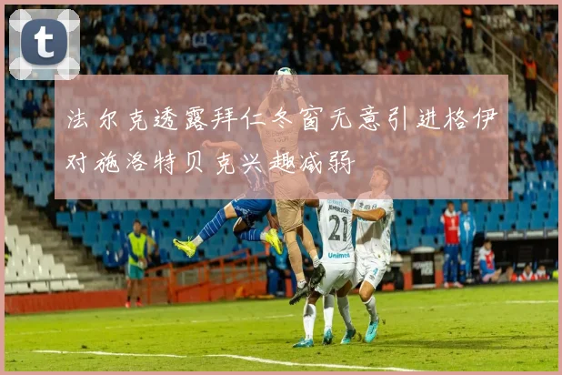 法尔克透露拜仁冬窗无意引进格伊对施洛特贝克兴趣减弱