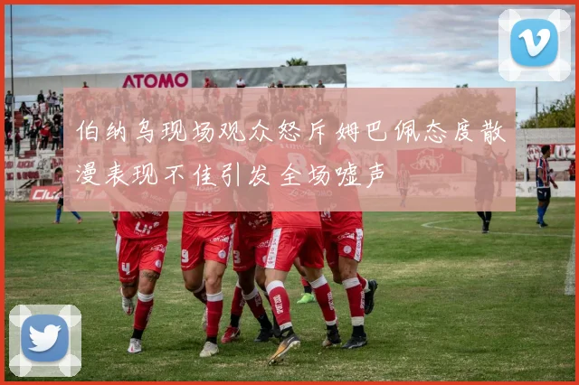 伯纳乌现场观众怒斥姆巴佩态度散漫表现不佳引发全场嘘声