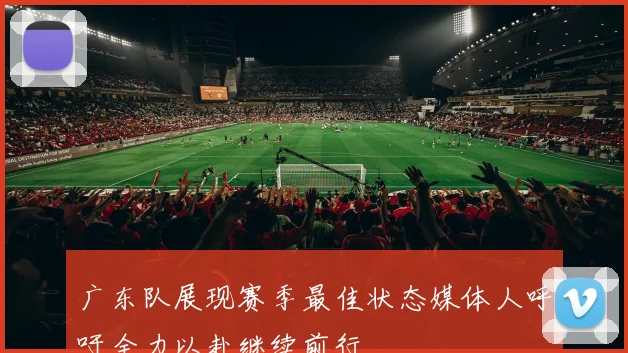 广东队展现赛季最佳状态媒体人呼吁全力以赴继续前行