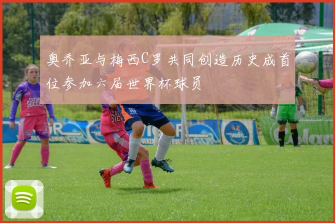 奥乔亚与梅西C罗共同创造历史成首位参加六届世界杯球员