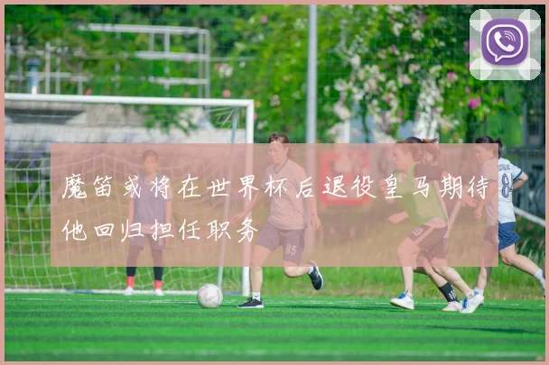 魔笛或将在世界杯后退役皇马期待他回归担任职务